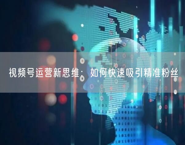 视频号运营新思维：如何快速吸引精准粉丝