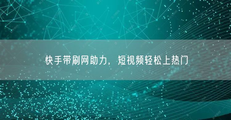 快手带刷网助力，短视频轻松上热门
