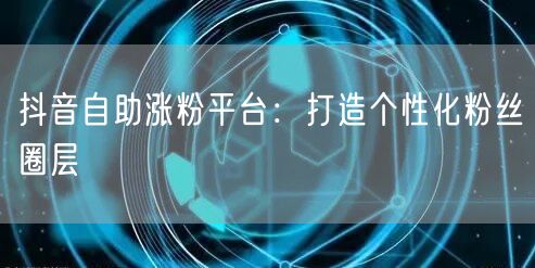 抖音自助涨粉平台：打造个性化粉丝圈层
