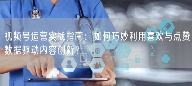 视频号运营实战指南：如何巧妙利用喜欢与点赞数据驱动内容创新？